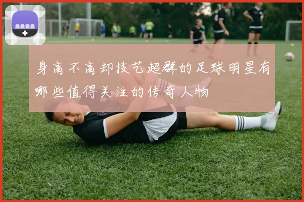 身高不高却技艺超群的足球明星有哪些值得关注的传奇人物