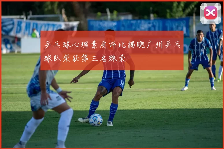 乒乓球心理素质评比揭晓广州乒乓球队荣获第三名殊荣