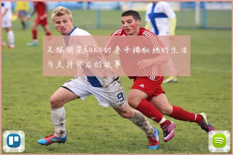 足球明星Kaka的妻子揭秘她的生活与支持背后的故事
