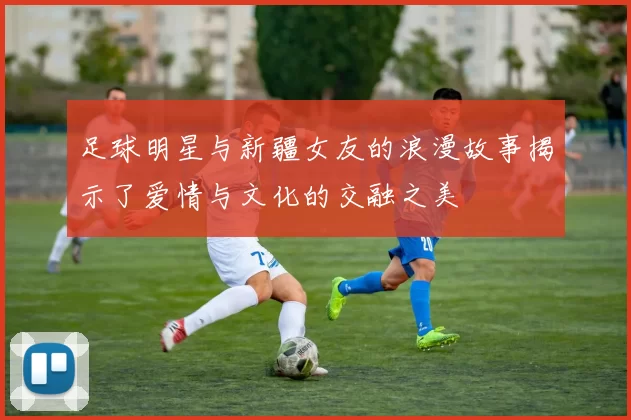 足球明星与新疆女友的浪漫故事揭示了爱情与文化的交融之美
