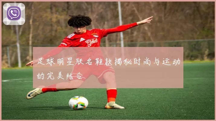 足球明星联名鞋款揭秘时尚与运动的完美结合