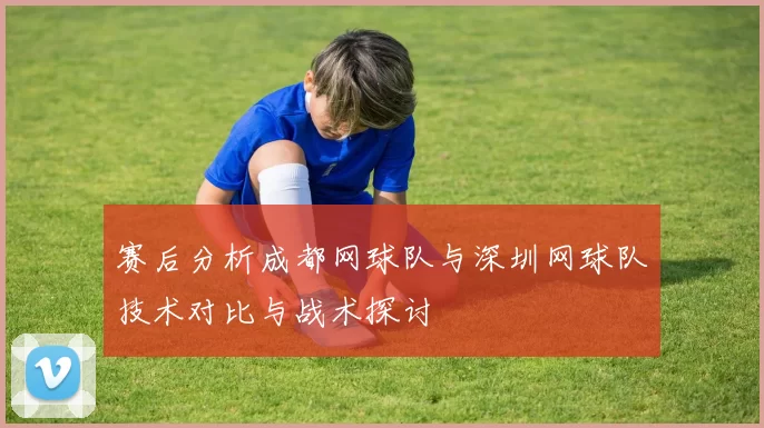 赛后分析成都网球队与深圳网球队技术对比与战术探讨