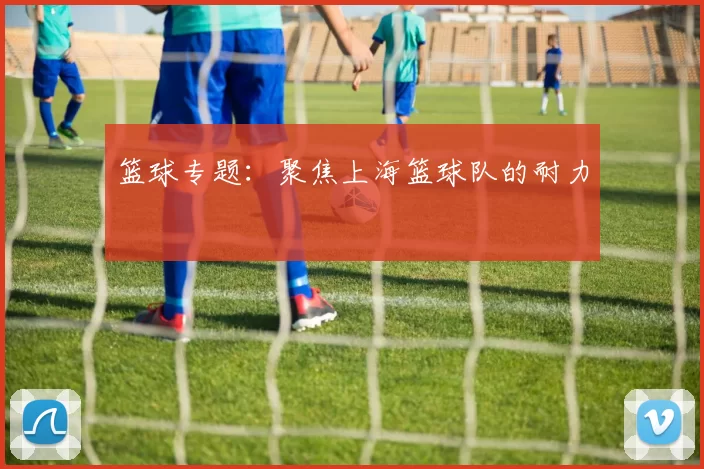 篮球专题：聚焦上海篮球队的耐力