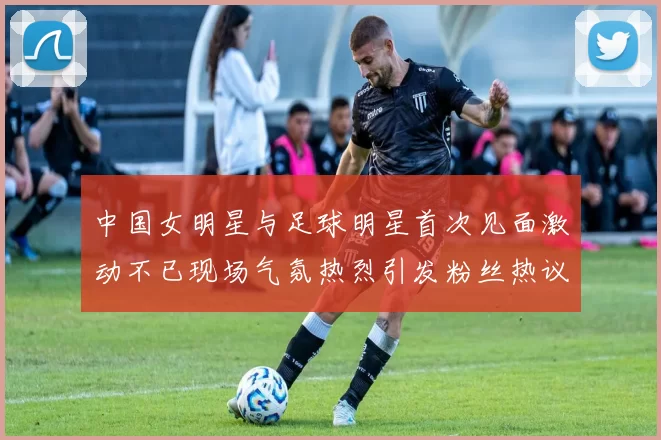 中国女明星与足球明星首次见面激动不已现场气氛热烈引发粉丝热议
